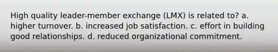 High quality leader-member exchange (LMX) is related to? a. higher turnover. b. increased job satisfaction. c. effort in building good relationships. d. reduced organizational commitment.