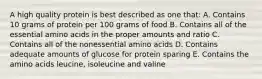 A high quality protein is best described as one that: A. Contains 10 grams of protein per 100 grams of food B. Contains all of the essential amino acids in the proper amounts and ratio C. Contains all of the nonessential amino acids D. Contains adequate amounts of glucose for protein sparing E. Contains the amino acids leucine, isoleucine and valine