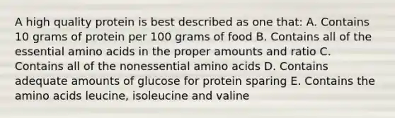 A high quality protein is best described as one that: A. Contains 10 grams of protein per 100 grams of food B. Contains all of the essential amino acids in the proper amounts and ratio C. Contains all of the nonessential amino acids D. Contains adequate amounts of glucose for protein sparing E. Contains the amino acids leucine, isoleucine and valine