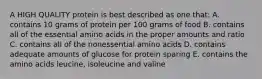 A HIGH QUALITY protein is best described as one that: A. contains 10 grams of protein per 100 grams of food B. contains all of the essential amino acids in the proper amounts and ratio C. contains all of the nonessential amino acids D. contains adequate amounts of glucose for protein sparing E. contains the amino acids leucine, isoleucine and valine