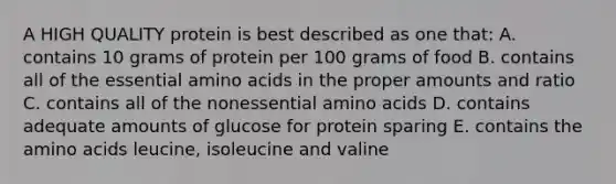 A HIGH QUALITY protein is best described as one that: A. contains 10 grams of protein per 100 grams of food B. contains all of the essential amino acids in the proper amounts and ratio C. contains all of the nonessential amino acids D. contains adequate amounts of glucose for protein sparing E. contains the amino acids leucine, isoleucine and valine