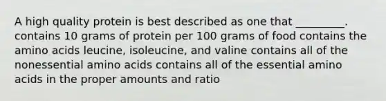 A high quality protein is best described as one that _________. contains 10 grams of protein per 100 grams of food contains the amino acids leucine, isoleucine, and valine contains all of the nonessential amino acids contains all of the essential amino acids in the proper amounts and ratio