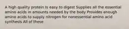 A high quality protein Is easy to digest Supplies all the essential amino acids in amounts needed by the body Provides enough amino acids to supply nitrogen for nonessential amino acid synthesis All of these