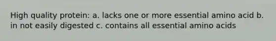 High quality protein: a. lacks one or more essential amino acid b. in not easily digested c. contains all essential <a href='https://www.questionai.com/knowledge/k9gb720LCl-amino-acids' class='anchor-knowledge'>amino acids</a>