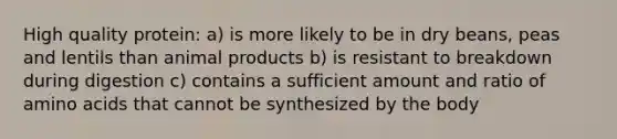 High quality protein: a) is more likely to be in dry beans, peas and lentils than animal products b) is resistant to breakdown during digestion c) contains a sufficient amount and ratio of amino acids that cannot be synthesized by the body