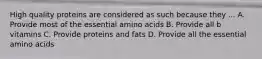 High quality proteins are considered as such because they ... A. Provide most of the essential amino acids B. Provide all b vitamins C. Provide proteins and fats D. Provide all the essential amino acids