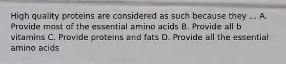 High quality proteins are considered as such because they ... A. Provide most of the essential amino acids B. Provide all b vitamins C. Provide proteins and fats D. Provide all the essential amino acids