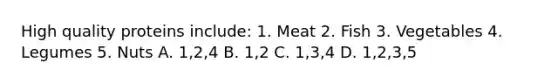 High quality proteins include: 1. Meat 2. Fish 3. Vegetables 4. Legumes 5. Nuts A. 1,2,4 B. 1,2 C. 1,3,4 D. 1,2,3,5