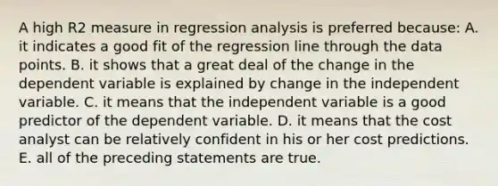 A high R2 measure in regression analysis is preferred because: A. it indicates a good fit of the regression line through the data points. B. it shows that a great deal of the change in the dependent variable is explained by change in the independent variable. C. it means that the independent variable is a good predictor of the dependent variable. D. it means that the cost analyst can be relatively confident in his or her cost predictions. E. all of the preceding statements are true.