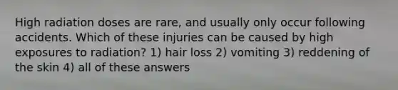 High radiation doses are rare, and usually only occur following accidents. Which of these injuries can be caused by high exposures to radiation? 1) hair loss 2) vomiting 3) reddening of the skin 4) all of these answers