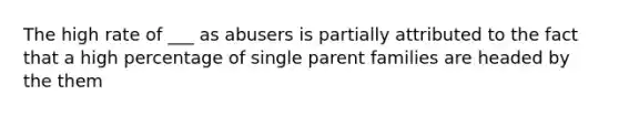 The high rate of ___ as abusers is partially attributed to the fact that a high percentage of single parent families are headed by the them