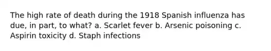 The high rate of death during the 1918 Spanish influenza has due, in part, to what? a. Scarlet fever b. Arsenic poisoning c. Aspirin toxicity d. Staph infections