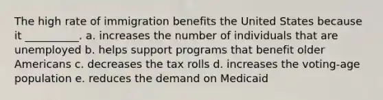 The high rate of immigration benefits the United States because it __________. a. increases the number of individuals that are unemployed b. helps support programs that benefit older Americans c. decreases the tax rolls d. increases the voting-age population e. reduces the demand on Medicaid