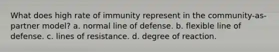 What does high rate of immunity represent in the community-as-partner model? a. normal line of defense. b. flexible line of defense. c. lines of resistance. d. degree of reaction.