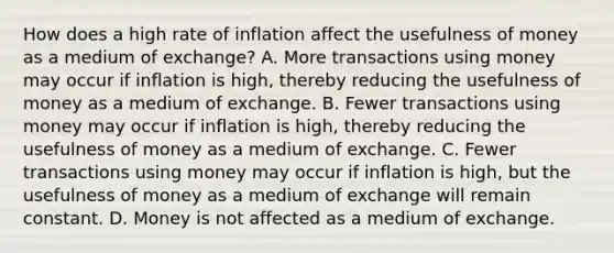 How does a high rate of inflation affect the usefulness of money as a medium of​ exchange? A. More transactions using money may occur if inflation is​ high, thereby reducing the usefulness of money as a medium of exchange. B. Fewer transactions using money may occur if inflation is​ high, thereby reducing the usefulness of money as a medium of exchange. C. Fewer transactions using money may occur if inflation is​ high, but the usefulness of money as a medium of exchange will remain constant. D. Money is not affected as a medium of exchange.