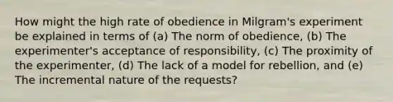 How might the high rate of obedience in Milgram's experiment be explained in terms of (a) The norm of obedience, (b) The experimenter's acceptance of responsibility, (c) The proximity of the experimenter, (d) The lack of a model for rebellion, and (e) The incremental nature of the requests?