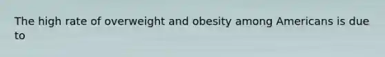 The high rate of overweight and obesity among Americans is due to