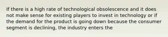 If there is a high rate of technological obsolescence and it does not make sense for existing players to invest in technology or if the demand for the product is going down because the consumer segment is declining, the industry enters the