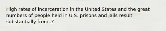 High rates of incarceration in the United States and the great numbers of people held in U.S. prisons and jails result substantially from..?