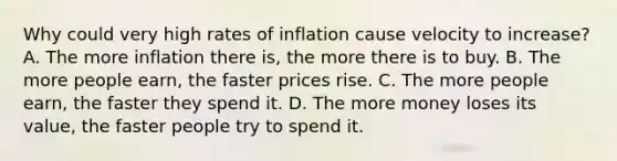 Why could very high rates of inflation cause velocity to increase? A. The more inflation there is, the more there is to buy. B. The more people earn, the faster prices rise. C. The more people earn, the faster they spend it. D. The more money loses its value, the faster people try to spend it.