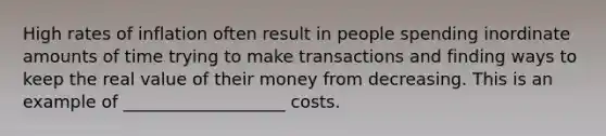 High rates of inflation often result in people spending inordinate amounts of time trying to make transactions and finding ways to keep the real value of their money from decreasing. This is an example of ___________________ costs.