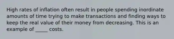 High rates of inflation often result in people spending inordinate amounts of time trying to make transactions and finding ways to keep the real value of their money from decreasing. This is an example of _____ costs.