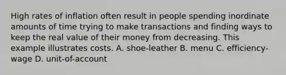 High rates of inflation often result in people spending inordinate amounts of time trying to make transactions and finding ways to keep the real value of their money from decreasing. This example illustrates costs. A. shoe-leather B. menu C. efficiency-wage D. unit-of-account