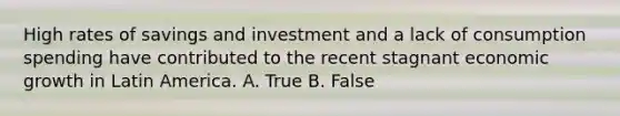 High rates of savings and investment and a lack of consumption spending have contributed to the recent stagnant economic growth in Latin America. A. True B. False