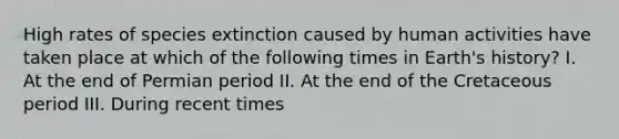 High rates of species extinction caused by human activities have taken place at which of the following times in Earth's history? I. At the end of Permian period II. At the end of the Cretaceous period III. During recent times