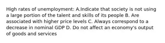 High rates of unemployment: A.Indicate that society is not using a large portion of the talent and skills of its people B. Are associated with higher price levels C. Always correspond to a decrease in nominal GDP D. Do not affect an economy's output of goods and services