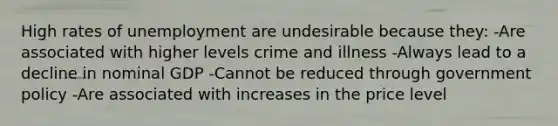 High rates of unemployment are undesirable because they: -Are associated with higher levels crime and illness -Always lead to a decline in nominal GDP -Cannot be reduced through government policy -Are associated with increases in the price level