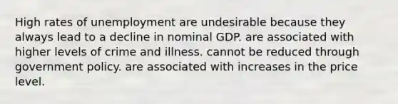 High rates of unemployment are undesirable because they always lead to a decline in nominal GDP. are associated with higher levels of crime and illness. cannot be reduced through government policy. are associated with increases in the price level.