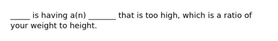 _____ is having a(n) _______ that is too high, which is a ratio of your weight to height.