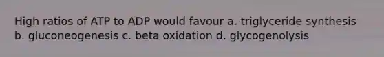 High ratios of ATP to ADP would favour a. triglyceride synthesis b. gluconeogenesis c. beta oxidation d. glycogenolysis