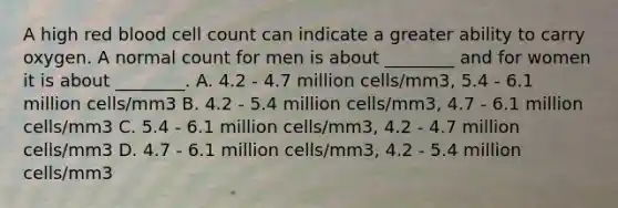 A high red blood cell count can indicate a greater ability to carry oxygen. A normal count for men is about ________ and for women it is about ________. A. 4.2 - 4.7 million cells/mm3, 5.4 - 6.1 million cells/mm3 B. 4.2 - 5.4 million cells/mm3, 4.7 - 6.1 million cells/mm3 C. 5.4 - 6.1 million cells/mm3, 4.2 - 4.7 million cells/mm3 D. 4.7 - 6.1 million cells/mm3, 4.2 - 5.4 million cells/mm3