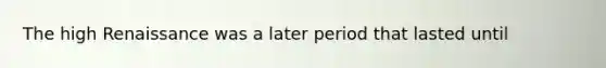 The high Renaissance was a later period that lasted until