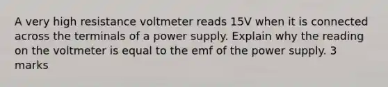 A very high resistance voltmeter reads 15V when it is connected across the terminals of a power supply. Explain why the reading on the voltmeter is equal to the emf of the power supply. 3 marks