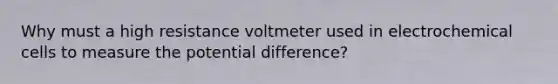 Why must a high resistance voltmeter used in <a href='https://www.questionai.com/knowledge/kfSVHBui0S-electrochemical-cells' class='anchor-knowledge'>electrochemical cells</a> to measure the potential difference?