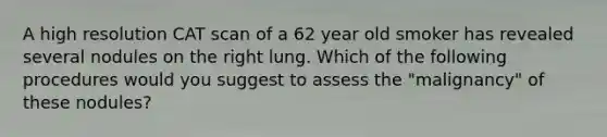 A high resolution CAT scan of a 62 year old smoker has revealed several nodules on the right lung. Which of the following procedures would you suggest to assess the "malignancy" of these nodules?