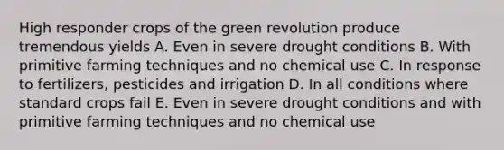 High responder crops of the green revolution produce tremendous yields A. Even in severe drought conditions B. With primitive farming techniques and no chemical use C. In response to fertilizers, pesticides and irrigation D. In all conditions where standard crops fail E. Even in severe drought conditions and with primitive farming techniques and no chemical use