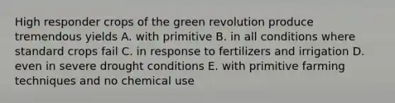 High responder crops of the green revolution produce tremendous yields A. with primitive B. in all conditions where standard crops fail C. in response to fertilizers and irrigation D. even in severe drought conditions E. with primitive farming techniques and no chemical use