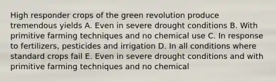 High responder crops of the green revolution produce tremendous yields A. Even in severe drought conditions B. With primitive farming techniques and no chemical use C. In response to fertilizers, pesticides and irrigation D. In all conditions where standard crops fail E. Even in severe drought conditions and with primitive farming techniques and no chemical