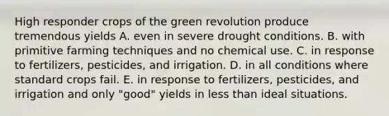 High responder crops of the green revolution produce tremendous yields A. even in severe drought conditions. B. with primitive farming techniques and no chemical use. C. in response to fertilizers, pesticides, and irrigation. D. in all conditions where standard crops fail. E. in response to fertilizers, pesticides, and irrigation and only "good" yields in less than ideal situations.