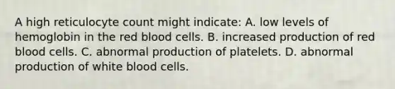 A high reticulocyte count might indicate: A. low levels of hemoglobin in the red blood cells. B. increased production of red blood cells. C. abnormal production of platelets. D. abnormal production of white blood cells.