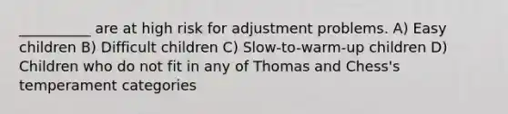 __________ are at high risk for adjustment problems. A) Easy children B) Difficult children C) Slow-to-warm-up children D) Children who do not fit in any of Thomas and Chess's temperament categories