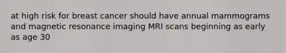 at high risk for breast cancer should have annual mammograms and magnetic resonance imaging MRI scans beginning as early as age 30