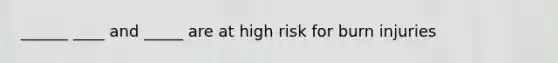 ______ ____ and _____ are at high risk for burn injuries