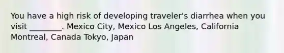 You have a high risk of developing traveler's diarrhea when you visit ________. Mexico City, Mexico Los Angeles, California Montreal, Canada Tokyo, Japan