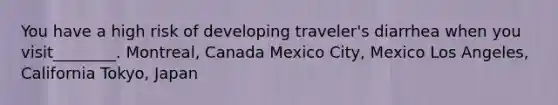 You have a high risk of developing traveler's diarrhea when you visit________. Montreal, Canada Mexico City, Mexico Los Angeles, California Tokyo, Japan