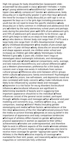 High risk groups for body dissatisfaction (powerpoint slide -answerswill be discussed in class) ▪Gender? Females > males ▪Age? young adolescents ▪Race/Ethnicity? caucasion ▪SES? Upper class ▪Body composi;on? Gender ▪In adolescence, body dissa;sfac;on is significantly greater in girls than boys ▪Overall, the trend for increase in body dissa;sfac;on with age is not as apparent for boys as it is for girls Age (including prevalence in youth but do not need to know the specific statistics) ▪Body dissa;sfac;on is fairly common in childhood and adolescence (5-6 yrs) ▪Evident by the early elementary school years and perhaps even during the preschool years ▪40-50% of pre-adolescent girls and 70% of adolescent girls would prefer to be thinner; age at which girls begin to take ac;ve steps to lose weight is young ▪Boys who desire a: thinner body size range from 27-47% and a large body size range from 13-48% Developmental changes ▪Early Childhood Development ▪Few studies of pre-school age girls and < 6 year old boys ▪Body dissa;sfac;on around weight and shape appears around ;me children enter school and increases as children get older ▪Body Stereotypes & Body-Related S;gma ▪By 3 years old, children learn nega;ve stereotypes about overweight individuals, and stereotypes intensify with age ▪Puberty ▪Social comparisons; early, average, and late maturers Race/ethnicity and cultural differences ▪Not just a Western phenomenon; preference for a thin body and concern over a large size exists in individuals from various cultural groups ▪Differences also exist between ethnic groups within cultures ▪Explana;ons: family environment? Psychological factors ▪Perfec;onism, low self-esteem, and depressive mood are olen correlated with body concerns ▪May make individuals more likely to be influenced by societal ideals and messages ▪Depression is a risk factor for ea;ng disorders Sociocultural influences ▪Sociocultural influences are significant in determining standards of beauty and in sugges;ng how important appearance should be to the individual ▪These influences consist of the general social context, portrayed through: ▪Media images and messages ▪Toys ▪Parental and peer modeling and comments (e.g., mothers) ▪Peers (e.g., social comparison, teasing) ▪Others? Media (including gender stereotyping and media) ▪Three factors: ▪Internaliza;on of the thin ideal ▪Awareness of the thin ideal ▪Perceived pressure from the media to achieve thinness ▪Depends on exis;ng belief in the importance of appearance and body comparison tendencies ▪Portrayal of athletes differs based on gender ▪Emphasize physical appearance in women as opposed to their athle;c achievements ▪Females are underrepresented, and therefore fight to exist in different aspects of the media ▪Female athletes receive about 10% print media coverage ▪Females also tend to receive more coverage for gender "appropriate sports" Male Athletes in the Media ▪Receive majority of coverage ▪Are marketed for their skill, power, and masculinity ▪Olen pictured in magazines or commercials fully uniformed